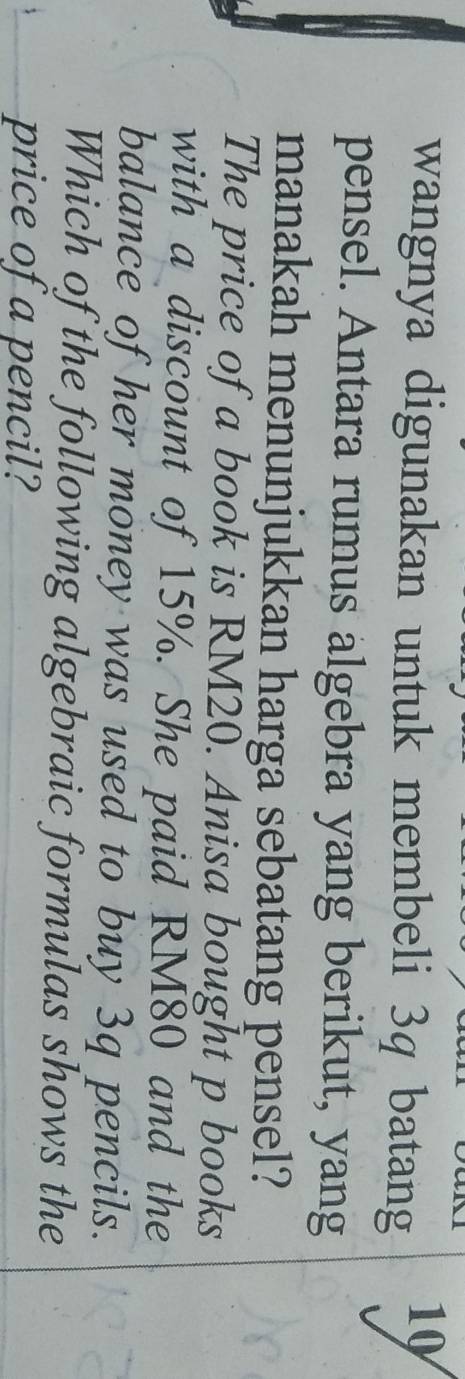 wangnya digunakan untuk membeli 3q batang 
10 
pensel. Antara rumus algebra yang berikut, yang 
manakah menunjukkan harga sebatang pensel? 
The price of a book is RM20. Anisa bought p books 
with a discount of 15%. She paid RM80 and the 
balance of her money was used to buy 3q pencils. 
Which of the following algebraic formulas shows the 
price of a pencil?