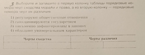 3 Βыбериτе и запишиτев первуιо колонку τаблицыι πорядκовыιе но- 
мера черт сходства моралии права¸ а во вторуίо колонку — порядковые 
номера черт их различия. 
1) peгулируюτ οбществекные оτношения 
2) сапкннонируΙотея госуларетвом 
3) пиеьменно зафикеированы в законах 
4) облалаιοт универсаьным Χарактером