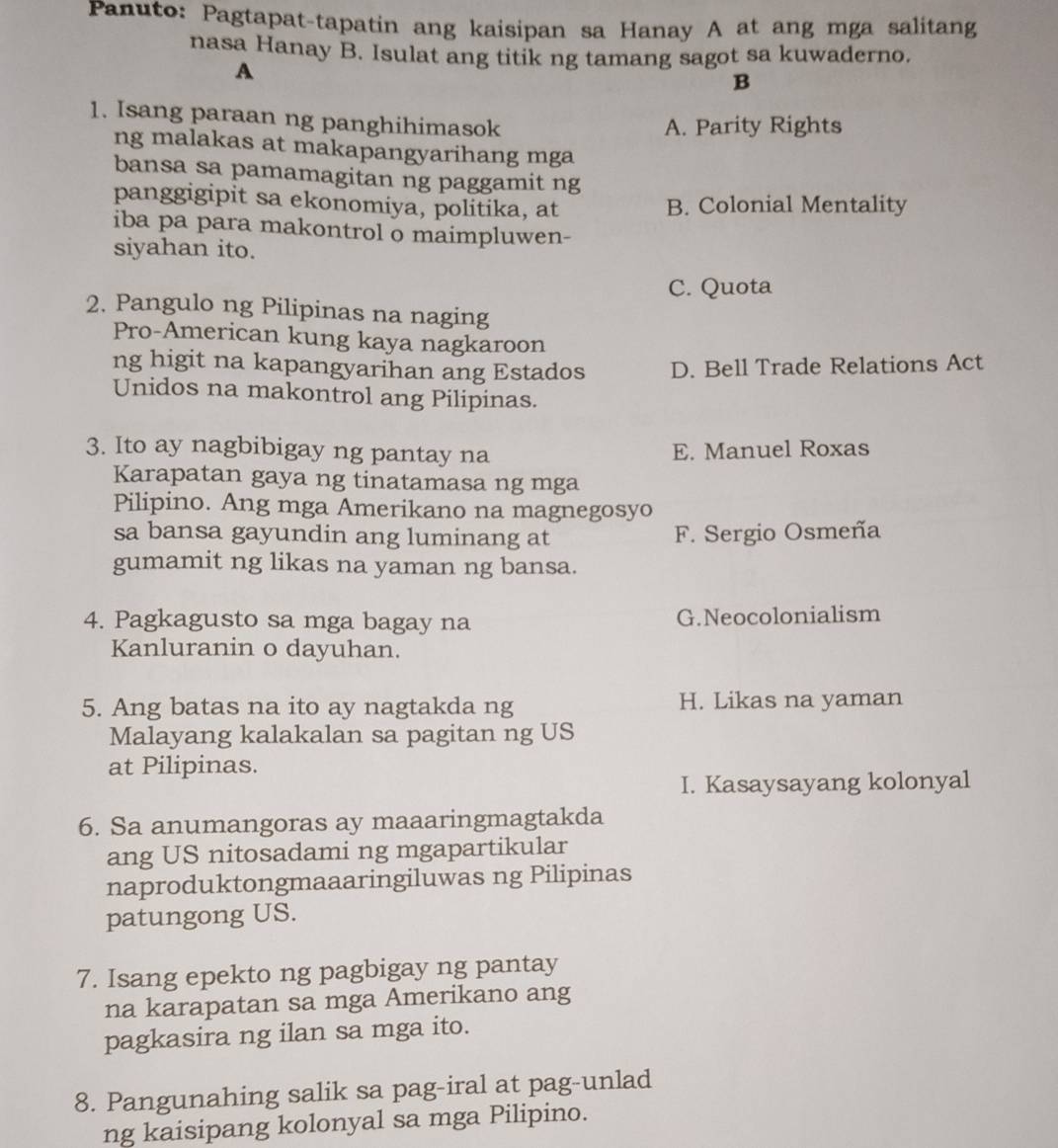 Panuto: Pagtapat-tapatin ang kaisipan sa Hanay A at ang mga salitang
nasa Hanay B. Isulat ang titik ng tamang sagot sa kuwaderno.
A
B
1. Isang paraan ng panghihimasok
A. Parity Rights
ng malakas at makapangyarihang mga
bansa sa pamamagitan ng paggamit ng
panggigipit sa ekonomiya, politika, at B. Colonial Mentality
iba pa para makontrol o maimpluwen-
siyahan ito.
C. Quota
2. Pangulo ng Pilipinas na naging
Pro-American kung kaya nagkaroon
ng higit na kapangyarihan ang Estados D. Bell Trade Relations Act
Unidos na makontrol ang Pilipinas.
3. Ito ay nagbibigay ng pantay na E. Manuel Roxas
Karapatan gaya ng tinatamasa ng mga
Pilipino. Ang mga Amerikano na magnegosyo
sa bansa gayundin ang luminang at F. Sergio Osmeña
gumamit ng likas na yaman ng bansa.
4. Pagkagusto sa mga bagay na G.Neocolonialism
Kanluranin o dayuhan.
5. Ang batas na ito ay nagtakda ng H. Likas na yaman
Malayang kalakalan sa pagitan ng US
at Pilipinas.
I. Kasaysayang kolonyal
6. Sa anumangoras ay maaaringmagtakda
ang US nitosadami ng mgapartikular
naproduktongmaaaringiluwas ng Pilipinas
patungong US.
7. Isang epekto ng pagbigay ng pantay
na karapatan sa mga Amerikano ang
pagkasira ng ilan sa mga ito.
8. Pangunahing salik sa pag-iral at pag-unlad
ng kaisipang kolonyal sa mga Pilipino.