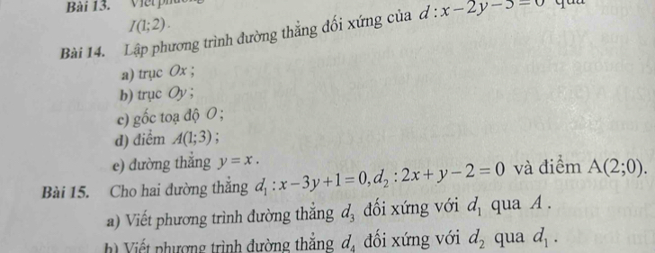 Viết phú
I(1;2). 
Bài 14. Lập phương trình đường thẳng đối xứng của d:x-2y-5=0 quu 
a) trục Ox; 
b) trục Oy; 
c) gốc toạ độ O; 
d) điểm A(1;3)
e) dường thắng y=x. 
Bài 15. Cho hai dường thắng d_1:x-3y+1=0, d_2:2x+y-2=0 và điểm A(2;0). 
a) Viết phương trình đường thắng d_3 đối xứng với d_1 qua A. 
h Viết phượng trình đường thắng d_4 đối xứng với d_2 qua d_1.