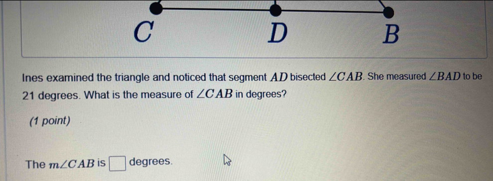 Ines examined the triangle and noticed that segment AD bisected ∠ CAB. She measured ∠ BAD to be
21 degrees. What is the measure of ∠ CAB in degrees? 
(1 point) 
The m∠ CAB is □ degrees.