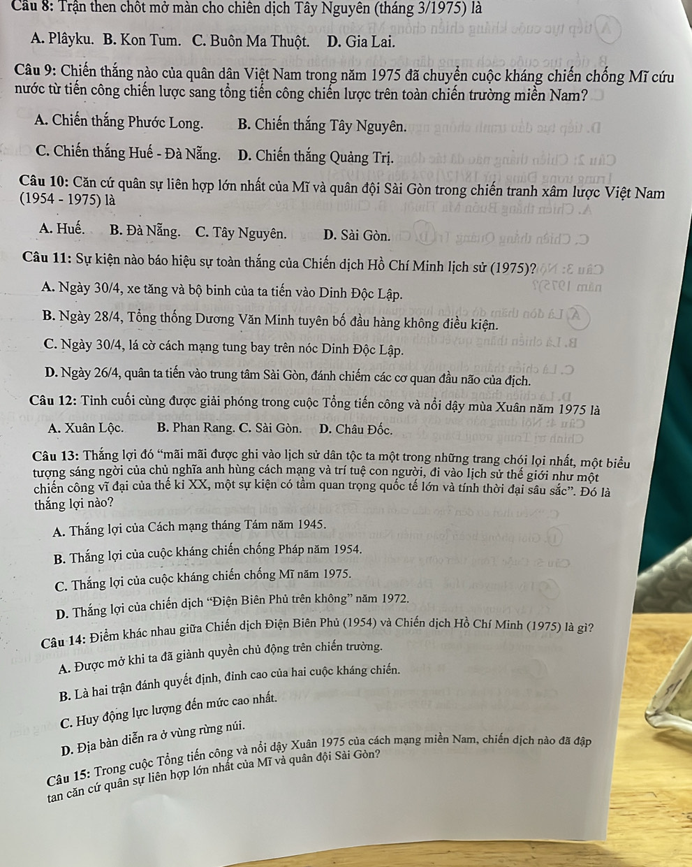 Cầu 8: Trận then chột mở màn cho chiên dịch Tây Nguyên (tháng 3/1975) là
A. Plâyku. B. Kon Tum. C. Buôn Ma Thuột. D. Gia Lai.
Câu 9: Chiến thắng nào của quân dân Việt Nam trong năm 1975 đã chuyển cuộc kháng chiến chống Mĩ cứu
nước từ tiến công chiến lược sang tổng tiến công chiến lược trên toàn chiến trường miền Nam?
A. Chiến thắng Phước Long. B. Chiến thắng Tây Nguyên.
C. Chiến thắng Huế - Đà Nẵng. D. Chiến thắng Quảng Trị.
Câu 10: Căn cứ quân sự liên hợp lớn nhất của Mĩ và quân đội Sài Gòn trong chiến tranh xâm lược Việt Nam
(1954 - 1975) là
A. Huế. B. Đà Nẵng. C. Tây Nguyên. D. Sài Gòn.
Câu 11: Sự kiện nào báo hiệu sự toàn thắng của Chiến dịch Hồ Chí Minh lịch sử (1975)?
A. Ngày 30/4, xe tăng và bộ binh của ta tiến vào Dinh Độc Lập.
B. Ngày 28/4, Tổng thống Dương Văn Minh tuyên bố đầu hàng không điều kiện.
C. Ngày 30/4, lá cờ cách mạng tung bay trên nóc Dinh Độc Lập.
D. Ngày 26/4, quân ta tiến vào trung tâm Sài Gòn, đánh chiếm các cơ quan đầu não của địch.
Câu 12: Tinh cuối cùng được giải phóng trong cuộc Tổng tiến công và nổi dậy mùa Xuân năm 1975 là
A. Xuân Lộc. B. Phan Rang. C. Sài Gòn. D. Châu Đốc.
Câu 13: Thắng lợi đó “mãi mãi được ghi vào lịch sử dân tộc ta một trong những trang chói lọi nhất, một biểu
tượng sáng ngời của chủ nghĩa anh hùng cách mạng và trí tuệ con người, đi vào lịch sử thế giới như một
chiến công vĩ đại của thế ki XX, một sự kiện có tâm quan trọng quốc tế lớn và tính thời đại sâu sắc”. Đó là
thắng lợi nào?
A. Thắng lợi của Cách mạng tháng Tám năm 1945.
B. Thắng lợi của cuộc kháng chiến chống Pháp năm 1954.
C. Thắng lợi của cuộc kháng chiến chống Mĩ năm 1975.
D. Thắng lợi của chiến dịch “Điện Biên Phủ trên không” năm 1972.
Câu 14: Điểm khác nhau giữa Chiến dịch Điện Biên Phủ (1954) và Chiến dịch Hồ Chí Minh (1975) là gì?
A. Được mở khi ta đã giành quyền chủ động trên chiến trường.
B. Là hai trận đánh quyết định, đinh cao của hai cuộc kháng chiến.
C. Huy động lực lượng đến mức cao nhất.
D. Địa bàn diễn ra ở vùng rừng núi.
Câu 15: Trong cuộc Tổng tiến công và nổi dậy Xuân 1975 của cách mạng miền Nam, chiến dịch nào đã đập
tan căn cứ quân sự liên hợp lớn nhất của Mĩ vả quân đội Sài Gòn?