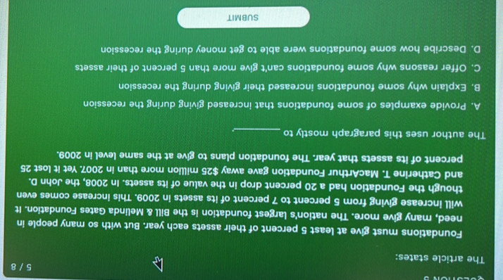 5 / 8
The article states:
Foundations must give at least 5 percent of their assets each year. But with so many people in
need, many give more. The nation's largest foundation is the Bill & Melinda Gates Foundation. It
will increase giving from 5 percent to 7 percent of its assets in 2009. This increase comes even
though the Foundation had a 20 percent drop in the value of its assets. In 2008, the John D.
and Catherine T. MacArthur Foundation gave away $25 million more than in 2007. Yet it lost 25
percent of its assets that year. The foundation plans to give at the same level in 2009.
The author uses this paragraph mostly to_
A. Provide examples of some foundations that increased giving during the recession
B. Explain why some foundations increased their giving during the recession
C. Offer reasons why some foundations can't give more than 5 percent of their assets
D. Describe how some foundations were able to get money during the recession
SUBMIT