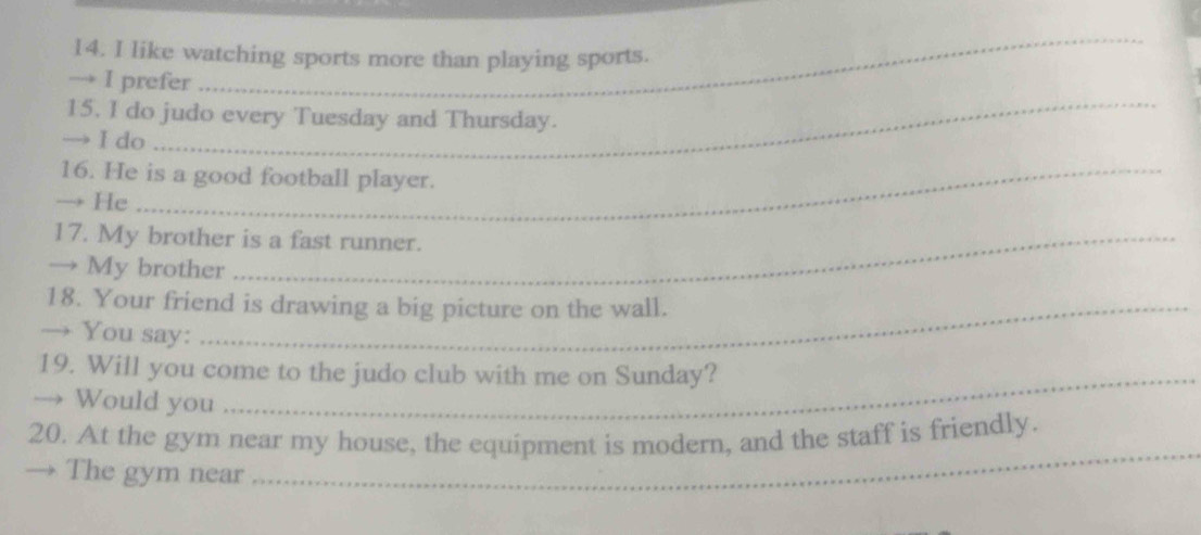 like watching sports more than playing sports. 
→ I prefer 
_ 
15. I do judo every Tuesday and Thursday. 
→ I do 
_ 
16. He is a good football player. 
→ He 
17. My brother is a fast runner. 
→ My brother 
18. Your friend is drawing a big picture on the wall. 
→ You say: 
19. Will you come to the judo club with me on Sunday? 
→ Would you 
20. At the gym near my house, the equipment is modern, and the staff is friendly. 
The gym near 
_