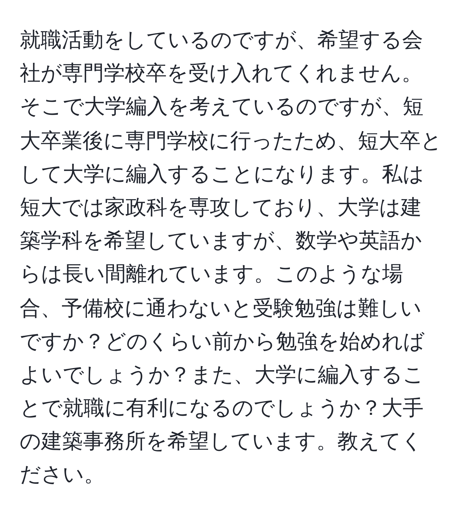 就職活動をしているのですが、希望する会社が専門学校卒を受け入れてくれません。そこで大学編入を考えているのですが、短大卒業後に専門学校に行ったため、短大卒として大学に編入することになります。私は短大では家政科を専攻しており、大学は建築学科を希望していますが、数学や英語からは長い間離れています。このような場合、予備校に通わないと受験勉強は難しいですか？どのくらい前から勉強を始めればよいでしょうか？また、大学に編入することで就職に有利になるのでしょうか？大手の建築事務所を希望しています。教えてください。