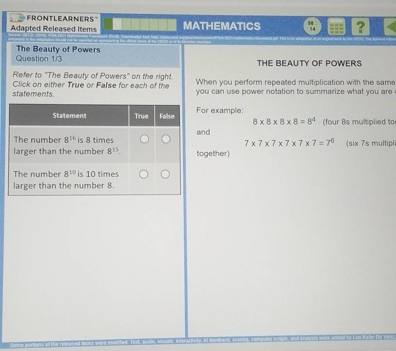 FRONTLEARNERS"
Adapted Released Items MATHEMATICS 58 ?
14
he kfcled w D1CD e  □ l damber coumn PUSA 202 Fothonases-bames jif. This is an sdapration at an anginal wark by its CCCO. The seanore t 
The Beauty of Powers
Question 1/3 THE BEAUTY OF POWERS
Refer to "The Beauty of Powers" on the right. When you perform repeated multiplication with the same
Click on either True or False for each of the
statements. you can use power notation to summarize what you are 
or example:
8* 8* 8* 8=8^4 (four 8s multiplied to
nd
(six 7s multipl
7* 7* 7* 7* 7* 7=7^6
ogether)
Some portions of the released items were modified. T y. At feedback, scoring, co