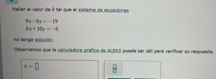 Hallar el valor de tal que el sistema de ecuaciones
9x-6y=-19
bx+10y=-6
no tenga solución. 
Observemos que la calculadora gráfica de ALEKS puede ser útil para verificar su respuesta.
b=□
 □ /□  