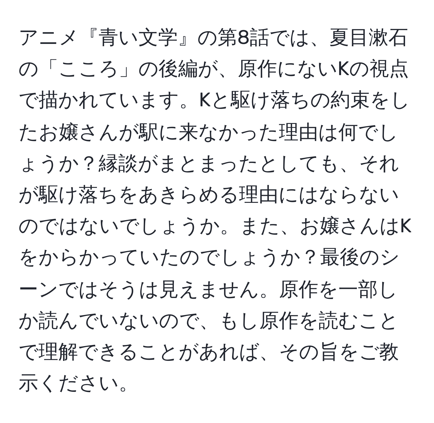 アニメ『青い文学』の第8話では、夏目漱石の「こころ」の後編が、原作にないKの視点で描かれています。Kと駆け落ちの約束をしたお嬢さんが駅に来なかった理由は何でしょうか？縁談がまとまったとしても、それが駆け落ちをあきらめる理由にはならないのではないでしょうか。また、お嬢さんはKをからかっていたのでしょうか？最後のシーンではそうは見えません。原作を一部しか読んでいないので、もし原作を読むことで理解できることがあれば、その旨をご教示ください。