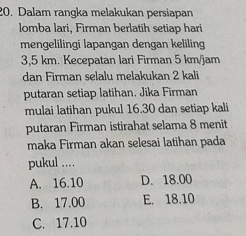 Dalam rangka melakukan persiapan
lomba lari, Firman berlatih setiap hari
mengelilingi lapangan dengan keliling
3,5 km. Kecepatan lari Firman 5 km/jam
dan Firman selalu melakukan 2 kali
putaran setiap latihan. Jika Firman
mulai latihan pukul 16.30 dan setiap kali
putaran Firman istirahat selama 8 menit
maka Firman akan selesai latihan pada
pukul ....
A. 16.10 D. 18.00
B. 17.00 E. 18.10
C. 17.10