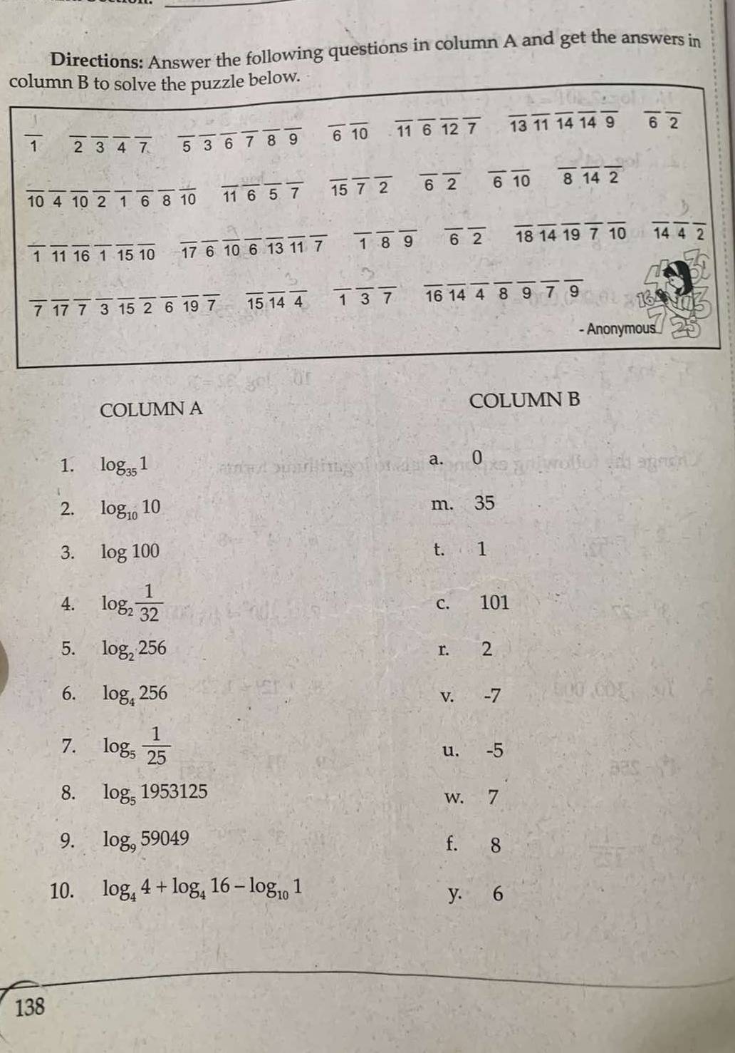 Directions: Answer the following questions in column A and get the answers in
column B to solve the puzzle below.
frac 1 _ 2347 _ 53 789 _ overline 6overline 10 overline 11overline 6overline 12overline 7 overline 13overline 11overline 14overline 14overline 9 __ overline 6overline 2
overline 10 __ A 10 2 1 6 8_ overline 10 overline 11overline 6overline 5overline 7 overline 15overline 7overline 2 overline 6overline 2 overline 6overline 10 overline 8overline 14overline 2
_ 1 11 16 1 overline 15overline 10 overline 17overline 6overline 10overline 6overline 13overline 11overline 7 __ overline 1overline 8overline 9 _ overline 6overline 2 overline 18overline 14overline 19overline 7overline 10 overline 14overline 4overline 2
7 17 7 3 15 2 6 19 7 overline 15overline 14overline 4 13 7 _ 16 14 _ 4 _ 8 9 7 9
- Anonymous
COLUMN A COLUMN B
1. log _351 a. 0
2. log _1010 m. 35
3. log 100 t. 1
4. log _2 1/32  c. 101
5. log _2256 r. 2
6. log _4256 v. -7
7. log _5 1/25 
u. -5
8. log _51953125 w. 7
9. log _959049 f. 8
10. log _44+log _416-log _101 y. 6
138