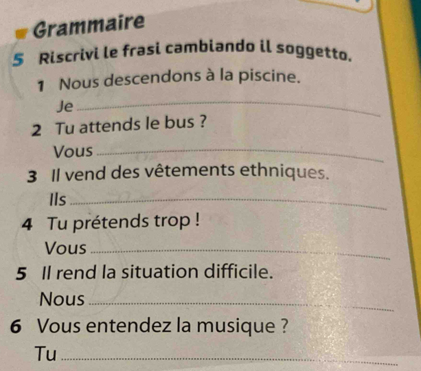 Grammaire 
5 Riscrivi le frasi cambiando il soggetto. 
1 Nous descendons à la piscine. 
Je 
_ 
2 Tu attends le bus ? 
Vous_ 
3 Il vend des vêtements ethniques. 
Ils_ 
4 Tu prétends trop ! 
Vous_ 
5 Il rend la situation difficile. 
Nous_ 
6 Vous entendez la musique ? 
Tu_