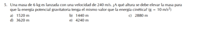 Una masa de 6 kg es lanzada con una velocidad de 240 m/s. ¿A qué altura se debe elevar la masa para
que la energía potencial gravitatoria tenga el mismo valor que la energía cinética? (g=10m/s^2)
a) 1520 m b) 1440 m c) 2880 m
d) 3620 m e) 4240 m