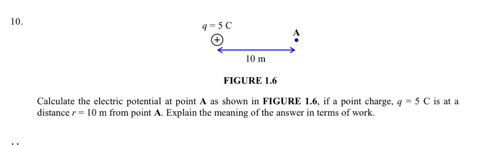 q=5C
a
A
10 m
FIGURE 1.6 
Calculate the electric potential at point A as shown in FIGURE 1.6, if a point charge, q=5C is at a 
distance r=10m from point A. Explain the meaning of the answer in terms of work.