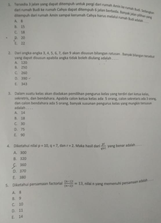 Tersedia 3 jalan yang dapat ditempuh untuk pergi dari rumah Amin ke rumah Budi. Sedangkan
dari rumah Budi ke rumah Cahya dapat ditempuh 6 jalan berbeda. Banyak jalan pilihan yang
ditempuh dari rumah Amin sampai kerumah Cahya harus melalui rumah Budi adalah . . .
A. 8
B. 15
C. 18
p. 20
E. 22
2. Dari angka-angka 3, 4, 5, 6, 7, dan 9 akan disusun bilangan ratusan . Banyak bilangan tersebut
yang dapat disusun apabila angka tidak boleh diulang adalah . . . .
A. 12B
B. 250
C. 260
D. 390
E. 343
3. Dalam suatu kelas akan diadakan pemilihan pengurus kelas yang terdiri dari ketua kelas,
sekretris, dan bendahara. Apabila calon ketua kelas ada 5 orang, calon sekretaris ada 3 orang,
dan calon bendahara ada S orang, banyak susunan pengurus kelas yang mungkin tersusun
adalah . . . .
A. 14
B. 18
C. 30
D. 75
E. 90
4. Diketahui nilai p=10, q=7 , dan r=2. Maka hasil dari  p!/q!r!  yang benar adalah . . . .
A. 300
B. 320
C. 360
D. 370
E. 380
5. Diketahui persamaan factorial  ((n-1)!)/(n-2)! =13 , nilai n yang memenuhi persamaan adalah . . . .
A. 8
B. 9
C. 10
D. 11
E. 14