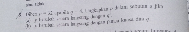 atau tidak. 
5. Diberi p=32 apabila q=4. Ungkapkan p dalam sebutan q jika 
(a) p berubah secara langsung dengan q^3, 
(b) p berubah secara langsung dengan punca kuasa dua q.