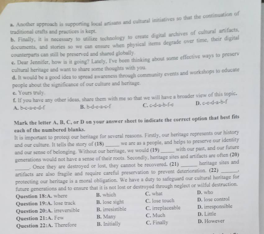 Another approach is supporting local artisans and cultural initiatives so that the continuation of
traditional crafts and practices is kept.
b. Finally, it is necessary to utilize technology to create digital archives of cultural artifacts,
documents, and stories so we can ensure when physical items degrade over time, their digital
counterparts can still be preserved and shared globally.
e. Dear Jennifer, how is it going? Lately, I've been thinking about some effective ways to preserv
cultural heritage and want to share some thoughts with you.
d. It would be a good idea to spread awareness through community events and workshops to educate
people about the significance of our culture and heritage.
e. Yours truly.
f. If you have any other ideas, share them with me so that we will have a broader view of this topic.
A. b-c-a-e-d-f B. b-d-e-a-c-f C. c-d-a-b-f-c D. c-e-d-a-b-f
Mark the letter A, B, C, or D on your answer sheet to indicate the correct option that best fits
each of the numbered blanks.
It is important to protect our heritage for several reasons. Firstly, our heritage represents our history
and our culture. It tells the story of (18) _we are as a people, and helps to preserve our identity
and our sense of belonging. Without our heritage, we would (19) _with our past, and our future
generations would not have a sense of their roots. Secondly, heritage sites and artifacts are often (20)
_. Once they are destroyed or lost, they cannot be recovered. (21) _heritage sites and
artifacts are also fragile and require careful preservation to prevent deterioration. (22) _,
protecting our heritage is a moral obligation. We have a duty to safeguard our cultural heritage for
future generations and to ensure that it is not lost or destroyed through neglect or wilful destruction.
Question 18:A. where B. which C. what D. who
Question 19:A. lose track B. lose sight C. lose touch D. lose control
Question 20:A. irreversible B. irresistible C. irreplaceable D. irresponsible
Question 21:A. Few B. Many C. Much D. Little
Question 22:A. Therefore B. Initially C. Finally D. However