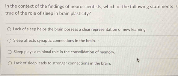 In the context of the fndings of neuroscientists, which of the following statements is
true of the role of sleep in brain plasticity?
Lack of sleep helps the brain possess a clear representation of new learning.
Sleep affects synaptic connections in the brain.
Sleep plays a minimal role in the consolidation of memory.
Lack of sleep leads to stronger connections in the brain.