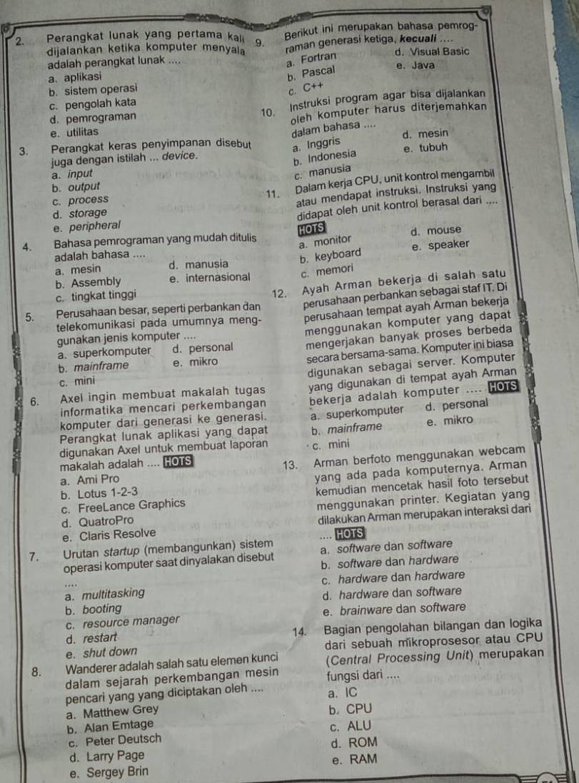 Perangkat lunak yang pertama kali 9. Berikut ini merupakan bahasa pemrog-
dijalankan ketika komputer menyala raman generasi ketiga, kecuali ....
adalah perangkat lunak .... d. Visual Basic
a. Fortran
a、 aplikasi
b. Pascal e. Java
b. sistem operasi C++
c.
c. pengolah kata
d. pemrograman 10. Instruksi program agar bisa dijalankan
e. utilitas oleh komputer harus diterjemahkan
dalam bahasa ....
3. Perangkat keras penyimpanan disebut a. Inggris d. mesin
b. Indonesia
e. tubuh
juga dengan istilah ... device.
a. input
c. manusia
b. output
11. Dalam kerja CPU, unit kontrol mengambil
d. storage atau mendapat instruksi. Instruksi yang
c. process
e. peripheral didapat oleh unit kontrol berasal dari ....
4. Bahasa pemrograman yang mudah ditulis HOTS d. mouse
a. monitor
adalah bahasa ....
b. keyboard e. speaker
a. mesin d. manusia
b. Assembly e. internasional c. memori
perusahaan perbankan sebagai staf IT. Di
5. Perusahaan besar, seperti perbankan ðan 12. Ayah Arman bekerja di salah satu
c. tingkat tinggi
telekomunikasi pada umumnya meng- perusahaan tempat ayah Arman bekerja
a. superkomputer d. personal menggunakan komputer yang dapat
mengerjakan banyak proses berbeda
gunakan jenis komputer ....
b. mainframe e. mikro
secara bersama-sama. Komputer ini biasa
digunakan sebagai server. Komputer
c. mini
6. Axel ingin membuat makalah tugas yang digunakan di tempat ayah Arman HOTS
informatika mencari perkembangan bekerja adalah komputer
Perangkat lunak aplikasi yang dapat a. superkomputer d. personal
komputer dari generasi ke generasi.
digunakan Axel untuk membuat laporan b.mainframe e. mikro
makalah adalah .... HOTS c. mini
a. Ami Pro 13. Arman berfoto menggunakan webcam
b. Lotus 1-2-3 yang ada pada komputernya. Arman
c. FreeLance Graphics kemudian mencetak hasil foto tersebut
d. QuatroPro menggunakan printer. Kegiatan yang
e. Claris Resolve dilakukan Arman merupakan interaksi dari
HOTS
7. Urütan startup (membangunkan) sistem a. software dan software
operasi komputer saat dinyalakan disebut b. software dan hardware
a. multitasking c. hardware dan hardware
b. booting d. hardware dan software
c. resource manager e. brainware dan software
d. restart 14. Bagian pengolahan bilangan dan logika
e. shut down dari sebuah mikroprosesor atau CPU
8. Wanderer adalah salah satu elemen kunci (Central Processing Unit) merupakan
dalam sejarah perkembangan mesin fungsi dari ....
pencari yang yang diciptakan oleh .... a. IC
a. Matthew Grey b.CPU
b. Alan Emtage c.ALU
c. Peter Deutsch
d. ROM
d. Larry Page
e. Sergey Brin e. RAM