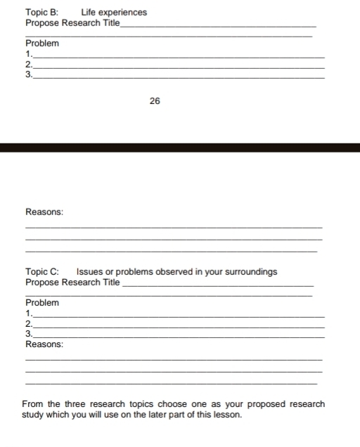 Topic B: Life experiences 
Propose Research Title_ 
_ 
Problem 
1._ 
2._ 
3._ 
26 
Reasons: 
_ 
_ 
_ 
Topic C: Issues or problems observed in your surroundings 
Propose Research Title_ 
_ 
Problem 
1._ 
2._ 
3._ 
Reasons: 
_ 
_ 
_ 
From the three research topics choose one as your proposed research 
study which you will use on the later part of this lesson.