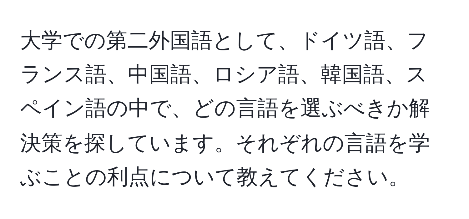 大学での第二外国語として、ドイツ語、フランス語、中国語、ロシア語、韓国語、スペイン語の中で、どの言語を選ぶべきか解決策を探しています。それぞれの言語を学ぶことの利点について教えてください。