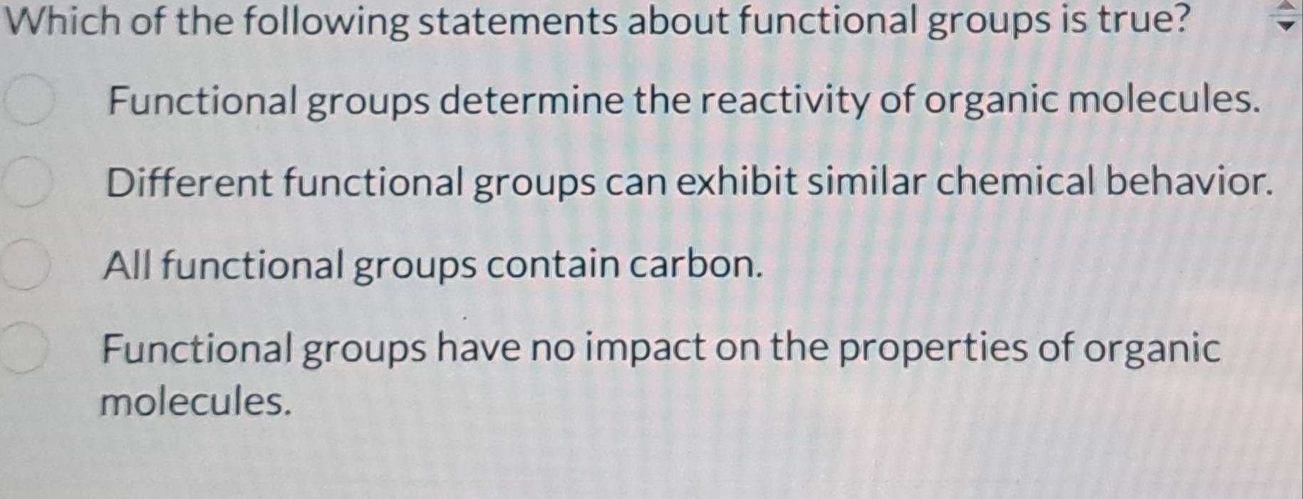 Which of the following statements about functional groups is true?
Functional groups determine the reactivity of organic molecules.
Different functional groups can exhibit similar chemical behavior.
All functional groups contain carbon.
Functional groups have no impact on the properties of organic
molecules.