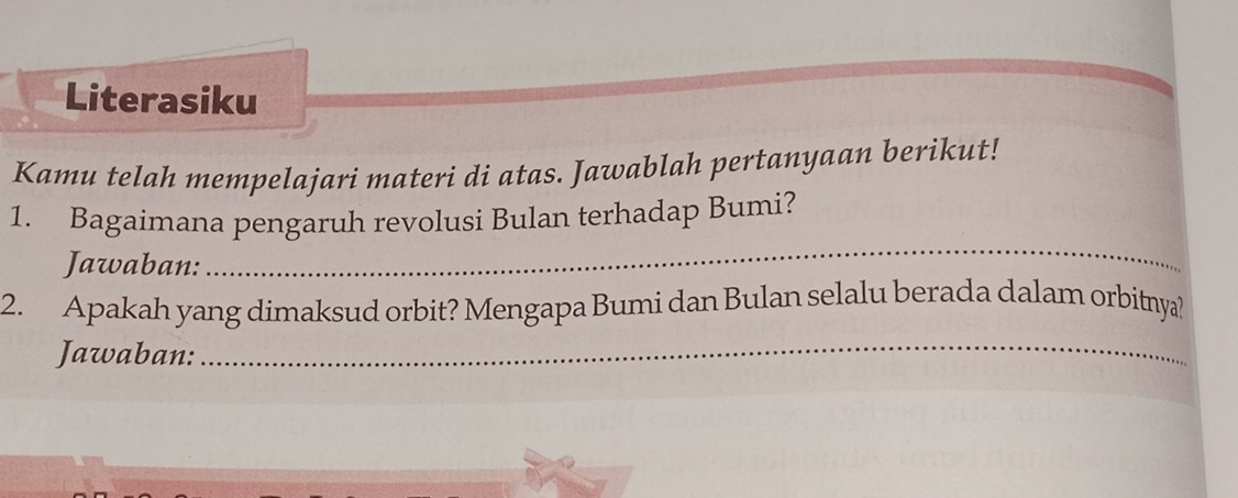 Literasiku 
Kamu telah mempelajari materi di atas. Jawablah pertanyaan berikut! 
1. Bagaimana pengaruh revolusi Bulan terhadap Bumi? 
Jawaban: 
_ 
2. Apakah yang dimaksud orbit? Mengapa Bumi dan Bulan selalu berada dalam orbitnya? 
Jawaban:_