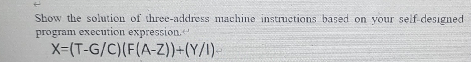 Show the solution of three-address machine instructions based on your self-designed 
program execution expression.“
X=(T-G/C)(F(A-Z))+(Y/I)