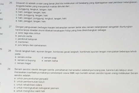 k□ 26 Dibawah ini adalah urutan yang benar jika kita melakukan roll beiakang yang diperagakan saat penilaian ketangkasan
Anggota badan yang manyeniuh matras dimulai dari
a punggung, tengkuk, tangan, kaki
in b. kaki, panggul, tangan, kak
c. kaki, punggung tangan, kaki
d. kaki, panggul, punggung, tengkuk, tangan, kak
e. kaki, panggul, tangan, kakı
27 Dengan penguasaan berbagai macam ketrampilan senam lantai atau senam ketangkasan sangatlah diuntungkan
karena tanpa disadari mund dibekali kecakapan hidup yang bisa dikembangkan sebaga 
ler b. penulis cerila a. actor laga atau sirkus
c. penikmat ketoprak
d mantenen
e juru lampu dan cameramen
28 Gerak langkah kaki, ayunan lengan, kombinası gerak langkah, kombinasi ayunan lengan merupakan beberapa tehnik
pada a. senam militer
b senar si buyung d senam pagi
7 c senam kegel e. senem irama
29 Senam aerobic identik dengan wanita, pemahaman hal tersebut sebetulnya kurang pas, karena Laki-lakipun akan
aerobic adalah merasakan manfaatnya makanya sekelompok siawa SMK rajin berfath senam aerobic tujuan orang melakukan Senam
a untuk penyembuhan penyakit
b.untuk pembentukan tubuh
c. untuk rehabilitasi cidera
d untuk meningkatkan kebugaran jasmani
e untuk menghibur sakit hat