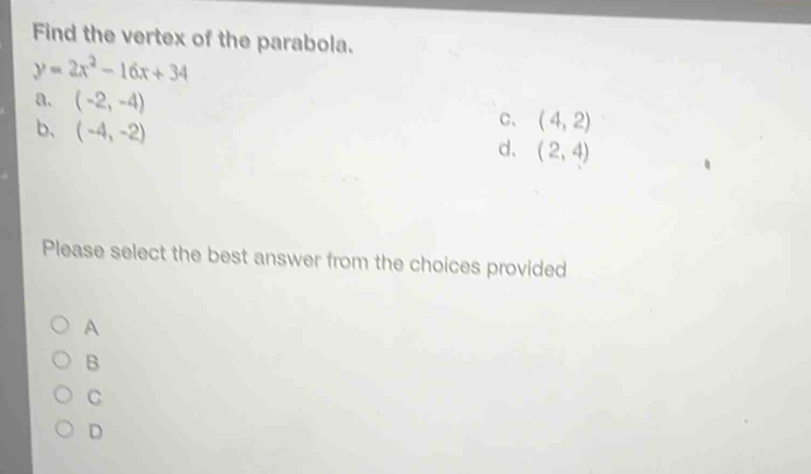 Find the vertex of the parabola.
y=2x^2-16x+34
a. (-2,-4) C、 (4,2)
b、 (-4,-2) (2,4)
d、
Please select the best answer from the choices provided
A
B
C
D