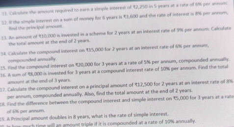 Calculate the amount required to earn a simple interest of ₹,250 in 5 years at a rate of 6% per annum. 
12. If the simple interest on a sum of money for 6 years is 3,600 and the rate of interest is 8% per annum, 
find the principal amount. 
13. An amount of 710,000 is invested in a scheme for 2 years at an interest rate of 9% per annum. Calculate 
the total amount at the end of 2 years. 
14. Calculate the compound interest on ₹15,000 for 2 years at an interest rate of 6% per annum, 
compounded annually. 
15. Find the compound interest on ₹20,000 for 3 years at a rate of 5% per annum, compounded annually. 
16. A sum of 78,000 is invested for 3 years at a compound interest rate of 10% per annum. Find the total 
amount at the end of 3 years. 
17. Calculate the compound interest on a principal amount of (12,500 for 2 years at an interest rate of 8%
per annum, compounded annually. Also, find the total amount at the end of 2 years. 
18. Find the difference between the compound interest and simple interest on ₹5,000 for 3 years at a rate 
of 6% per annum. 
19. A Principal amount doubles in 8 years, what is the rate of simple interest. 
0. In how much time will an amount triple if it is compounded at a rate of 10% annually.