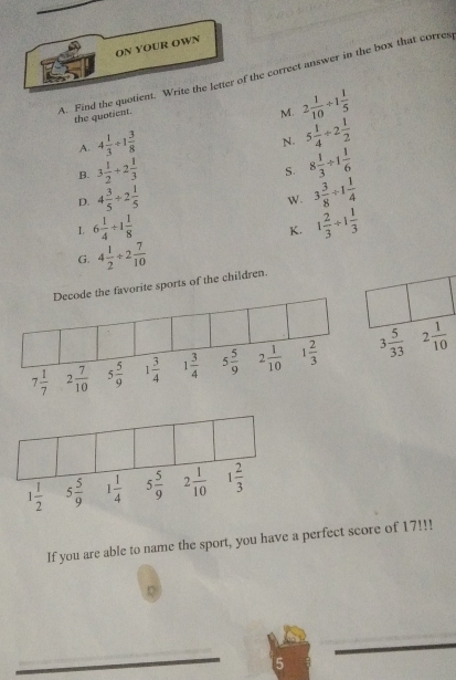 ON YOUR OWN
A. Find the quotient. Write the letter of the correct answer in the box that corres
the quotient.
M. 2 1/10 +1 1/5 
A. 4 1/3 +1 3/8 
N. 5 1/4 / 2 1/2 
B. 3 1/2 +2 1/3 
S. 8 1/3 / 1 1/6 
D. 4 3/5 / 2 1/5 
W. 3 3/8 / 1 1/4 
1. 6 1/4 / 1 1/8  1 2/3 / 1 1/3 
K.
G. 4 1/2 / 2 7/10 
orite sports of the children.
 
If you are able to name the sport, you have a perfect score of 17!!!
Q
_
_
5