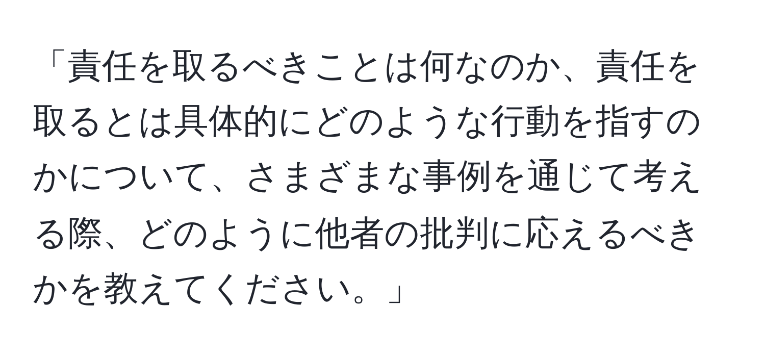 「責任を取るべきことは何なのか、責任を取るとは具体的にどのような行動を指すのかについて、さまざまな事例を通じて考える際、どのように他者の批判に応えるべきかを教えてください。」