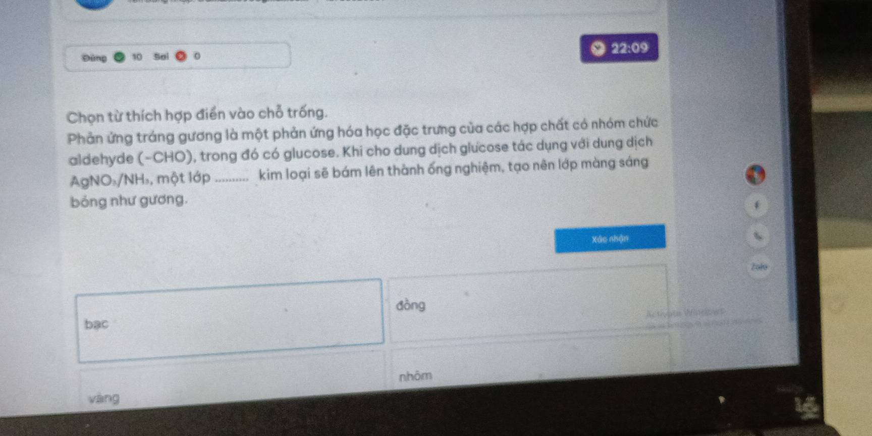 22:09 
Đứng So
Chọn từ thích hợp điển vào chỗ trống.
Phản ứng tráng gương là một phản ứng hóa học đặc trưng của các hợp chất có nhóm chức
aldehyde (-CHO), trong đó có glucose. Khi cho dung dịch glưcose tác dụng với dung dịch
AgNO₃/NH₃, một lớp .......... kim loại sẽ bám lên thành ống nghiệm, tạo nên lớp màng sáng
bóng như gương.
Xáo nhận
Zolo
dòng
bạc
nhôm
vàng