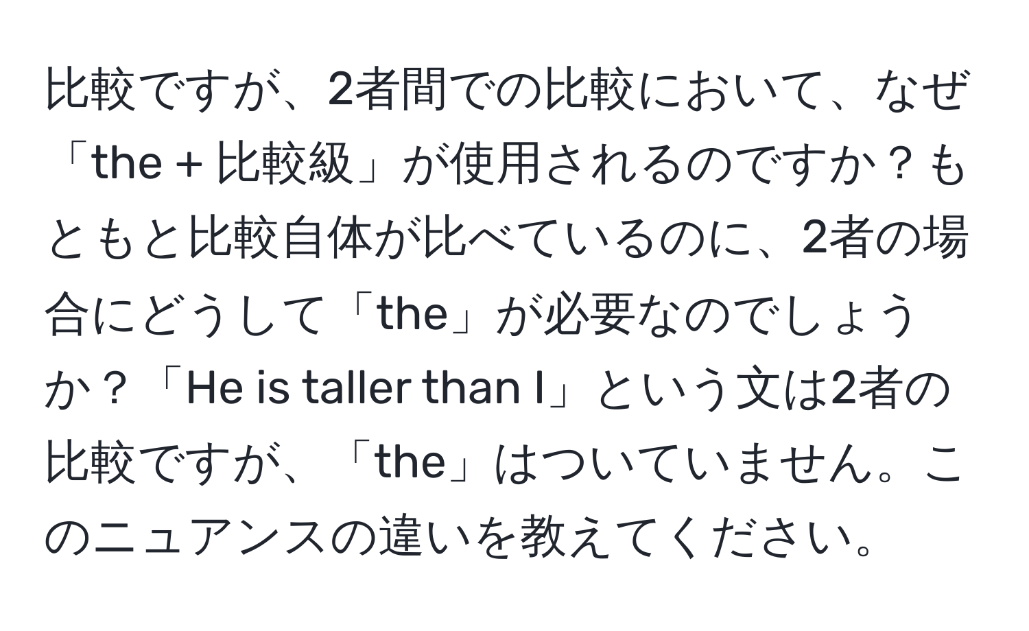 比較ですが、2者間での比較において、なぜ「the + 比較級」が使用されるのですか？もともと比較自体が比べているのに、2者の場合にどうして「the」が必要なのでしょうか？「He is taller than I」という文は2者の比較ですが、「the」はついていません。このニュアンスの違いを教えてください。