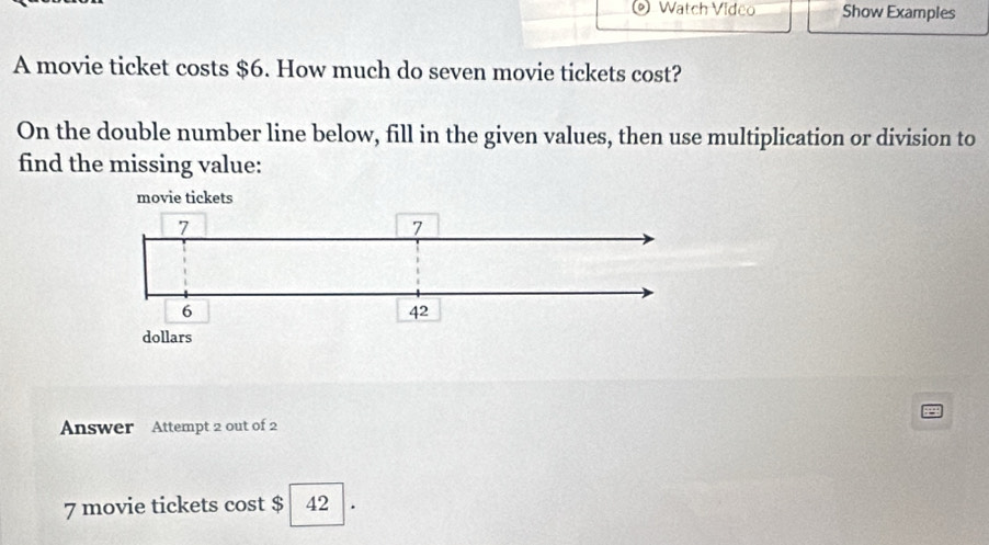 Watch Video Show Examples 
A movie ticket costs $6. How much do seven movie tickets cost? 
On the double number line below, fill in the given values, then use multiplication or division to 
find the missing value: 
Answer Attempt 2 out of 2
7 movie tickets cost $ 42 a