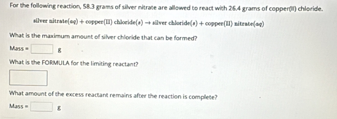 For the following reaction, 58.3 grams of silver nitrate are allowed to react with 26.4 grams of copper(II) chloride. 
silver nitrate(aq) + copper(II) chloride(s) → silver chloride(s) + copper(II) nitrate(aq) 
What is the maximum amount of silver chloride that can be formed?
Mass =□ g
What is the FORMULA for the limiting reactant? 
□ 
What amount of the excess reactant remains after the reaction is complete?
Mass=□ g