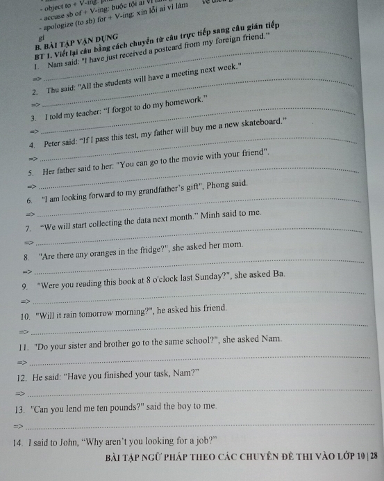object to+sqrt(-ing· 7) 
- apologize (to sb) - accuse sb of f+V-ing for+V-ing:xin1delta iaivitam : buộc tội ai VI Ià 
gi 
BT 1. Viết lại câu bằng cách chuyển từ câu trực tiếp sang câu gián tiếp 
b. bài tập vận dụng 
I. Nam said: "I have just received a postcard from my foreign friend." 
s> 
2. Thu said: "All the students will have a meeting next week." 
s>_ 
3. I told my teacher: “I forgot to do my homework.” 
=> 
4. Peter said: “If I pass this test, my father will buy me a new skateboard.” 
_ 
5. Her father said to her: "You can go to the movie with your friend". 
6. "I am looking forward to my grandfather’s gift", Phong said. 
→> 
_ 
_ 
7. “We will start collecting the data next month.” Minh said to me. 
8. "Are there any oranges in the fridge?", she asked her mom. 
=> 
_ 
9. “Were you reading this book at 8 o'clock last Sunday?”, she asked Ba. 
=> 
_ 
10. "Will it rain tomorrow morning?", he asked his friend. 
=> 
_ 
_ 
11. "Do your sister and brother go to the same school?", she asked Nam. 
=> 
12. He said: “Have you finished your task, Nam?” 
=> 
_ 
13. "Can you lend me ten pounds?" said the boy to me. 
=> 
_ 
14. I said to John, “Why aren’t you looking for a job?” 
bài tập ngữ pháp thEo các chuyên đẻ thi vào lớp 10| 28