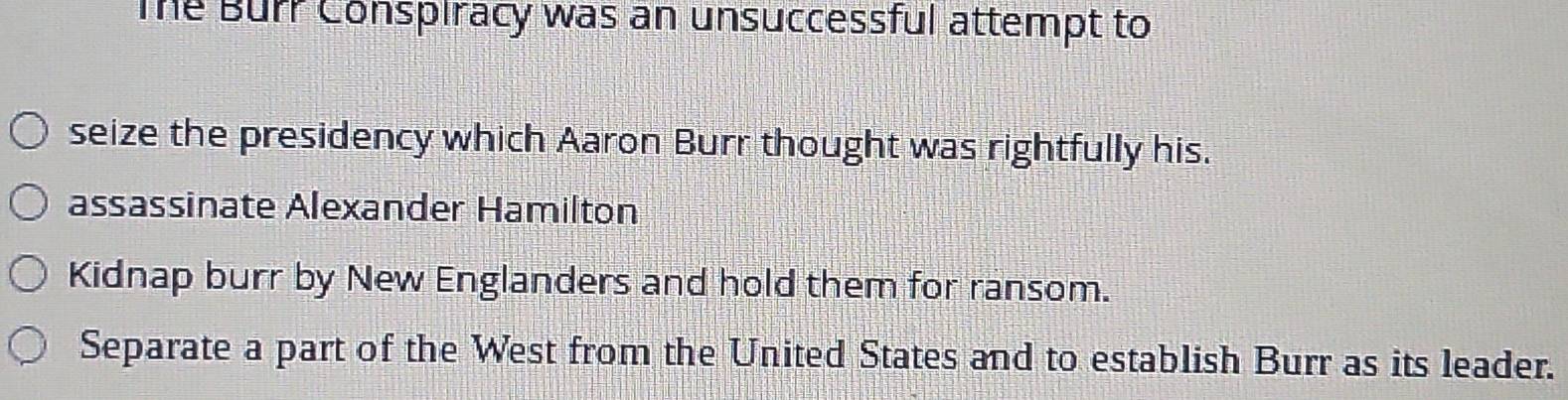 The Burr Conspiracy was an unsuccessful attempt to
seize the presidency which Aaron Burr thought was rightfully his.
assassinate Alexander Hamilton
Kidnap burr by New Englanders and hold them for ransom.
Separate a part of the West from the United States and to establish Burr as its leader.