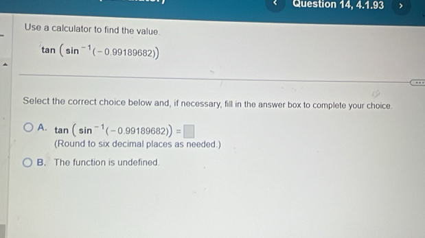 Question 14, 4.1.93
Use a calculator to find the value.
tan (sin^(-1)(-0.99189682))
Select the correct choice below and, if necessary, fill in the answer box to complete your choice.
A. tan (sin^(-1)(-0.99189682))=□
(Round to six decimal places as needed.)
B. The function is undefined.