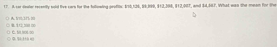 A car dealer recently sold five cars for the following profits: $10,126, $9,999, $12,398, $12,007, and $4,567. What was the mean for the
A. S10,375 00
B. $12,398.00
C. 58,906,00
D. S9,819 40