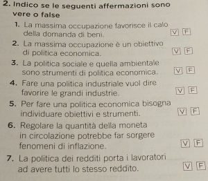 Indico se le seguenti affermazioni sono
vere o false
1. La massima occupazione favorisce il calo
della domanda di beni. V F
2. La massima occupazione è un obiettivo
di politica economica.
V TF
3. La politica sociale e quella ambientale
sono strumenti di politica economica. V F
4. Fare una politica industriale vuol dire
favorire le grandi industrie. V F
5. Per fare una politica economica bisogna
individuare obiettivi e strumenti. V F
6. Regolare la quantità della moneta
in circolazione potrebbe far sorgere
fenomeni di inflazione.
V F
7. La politica dei redditi porta i lavoratori
ad avere tutti lo stesso reddito. V F