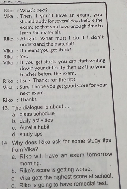 Riko : What's next?
Vika : Then if you'll have an exam, you
should study for several days before the
exams so that you have enough time to
learn the materials.
Riko : Alright. What must I do if I don't
understand the material?
Vika : It means you get stuck?
Riko : Yes.
Vika : If you get stuck, you can start writing
down your difficulty then ask it to your
teacher before the exam.
Riko : I see. Thanks for the tips.
Vika : Sure. I hope you get good score for your
next exam.
Riko : Thanks.
13. The dialogue is about ....
a. class schedule
b. daily activities
c. Aurel's habit
d. study tips
14. Why does Riko ask for some study tips
from Vika?
a. Riko will have an exam tomorrow
morning.
b. Riko's score is getting worse.
c. Vika gets the highest score at school.
d. Riko is going to have remedial test.