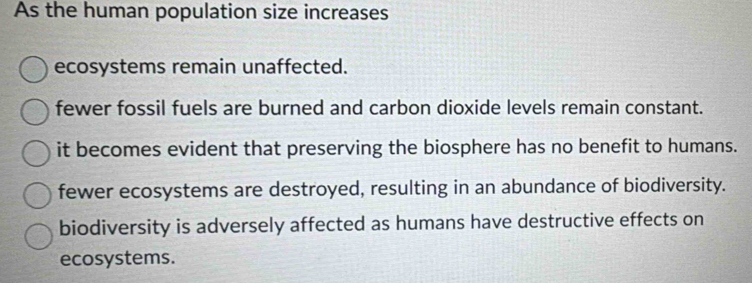 As the human population size increases
ecosystems remain unaffected.
fewer fossil fuels are burned and carbon dioxide levels remain constant.
it becomes evident that preserving the biosphere has no benefit to humans.
fewer ecosystems are destroyed, resulting in an abundance of biodiversity.
biodiversity is adversely affected as humans have destructive effects on
ecosystems.