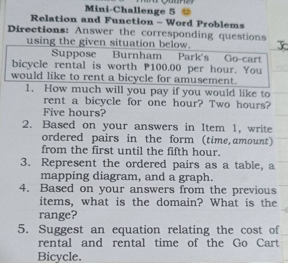 Quarter 
Mini-Challenge 5 
Relation and Function - Word Problems 
Directions: Answer the corresponding questions 
using the given situation below. 
Suppose Burnham Park's Go-cart 
bicycle rental is worth P100.00 per hour. You 
would like to rent a bicycle for amusement. 
1. How much will you pay if you would like to 
rent a bicycle for one hour? Two hours?
Five hours? 
2. Based on your answers in Item 1, write 
ordered pairs in the form (time,amount) 
from the first until the fifth hour. 
3. Represent the ordered pairs as a table, a 
mapping diagram, and a graph. 
4. Based on your answers from the previous 
items, what is the domain? What is the 
range? 
5. Suggest an equation relating the cost of 
rental and rental time of the Go Cart 
Bicycle.