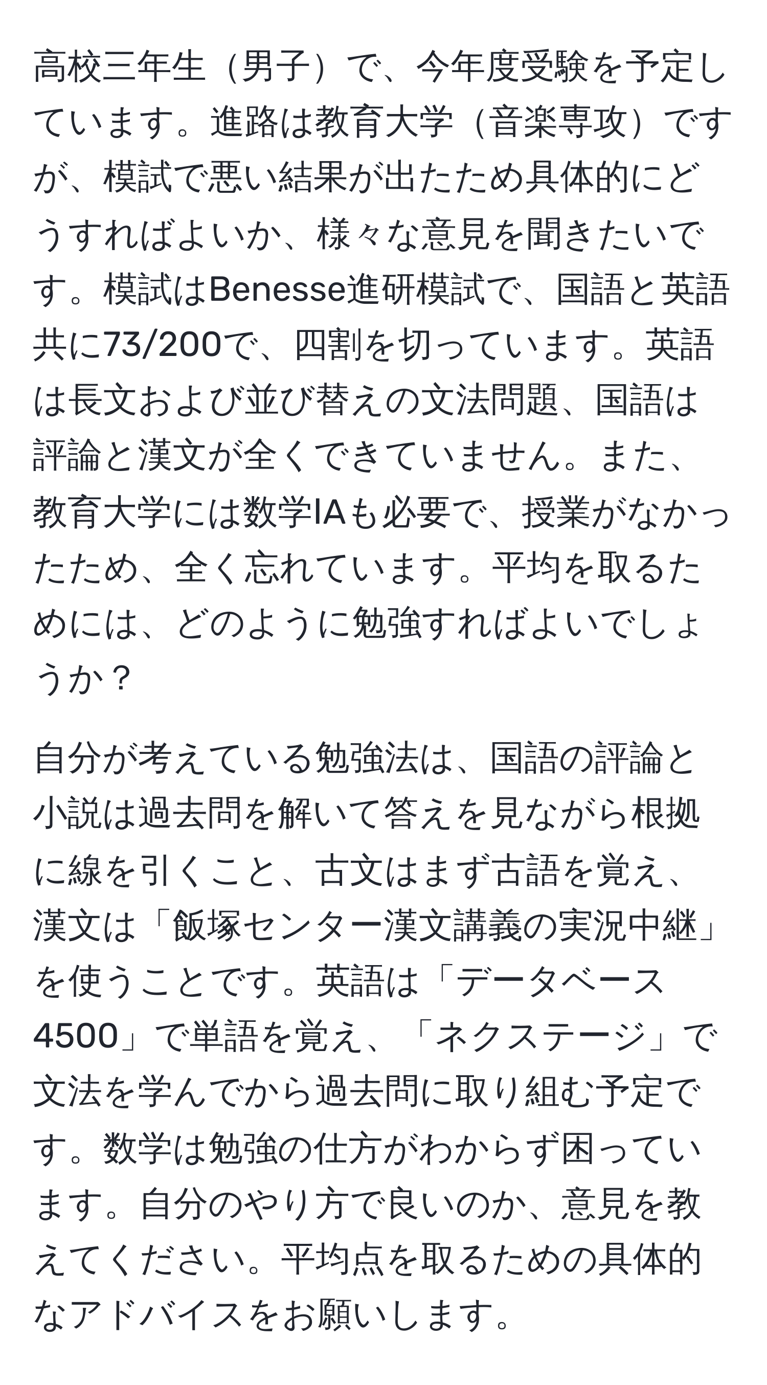 高校三年生男子で、今年度受験を予定しています。進路は教育大学音楽専攻ですが、模試で悪い結果が出たため具体的にどうすればよいか、様々な意見を聞きたいです。模試はBenesse進研模試で、国語と英語共に73/200で、四割を切っています。英語は長文および並び替えの文法問題、国語は評論と漢文が全くできていません。また、教育大学には数学ⅠAも必要で、授業がなかったため、全く忘れています。平均を取るためには、どのように勉強すればよいでしょうか？

自分が考えている勉強法は、国語の評論と小説は過去問を解いて答えを見ながら根拠に線を引くこと、古文はまず古語を覚え、漢文は「飯塚センター漢文講義の実況中継」を使うことです。英語は「データベース4500」で単語を覚え、「ネクステージ」で文法を学んでから過去問に取り組む予定です。数学は勉強の仕方がわからず困っています。自分のやり方で良いのか、意見を教えてください。平均点を取るための具体的なアドバイスをお願いします。