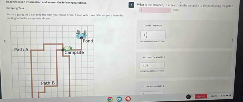 Read the given information and answer the following questions. What is the distance, in miles, from the campsite to the pond along the path?
Camping Task 1 miles
You are going on a camping trip with your friend Chris. A map with three different paths from the
parking lot to the campsite is shown.
CORRECT ANSWERS
1 1/4 
SHOW EVALUATION SETTINGS
ALTERNATE ANSWERS !
1.25
SHOW EVALLIATION SETTINGS
ALTERNATE ANSWERS 2
5
I out p T E 56