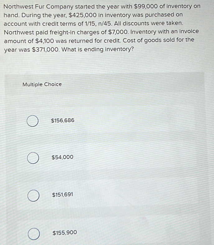 Northwest Fur Company started the year with $99,000 of inventory on
hand. During the year, $425,000 in inventory was purchased on
account with credit terms of 1/15, n/45. All discounts were taken.
Northwest paid freight-in charges of $7,000. Inventory with an invoice
amount of $4,100 was returned for credit. Cost of goods sold for the
year was $371,000. What is ending inventory?
Multiple Choice
$156,686
$54,000
$151,691
$155,900