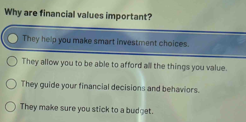 Why are financial values important?
They help you make smart investment choices.
They allow you to be able to afford all the things you value.
They guide your financial decisions and behaviors.
They make sure you stick to a budget.