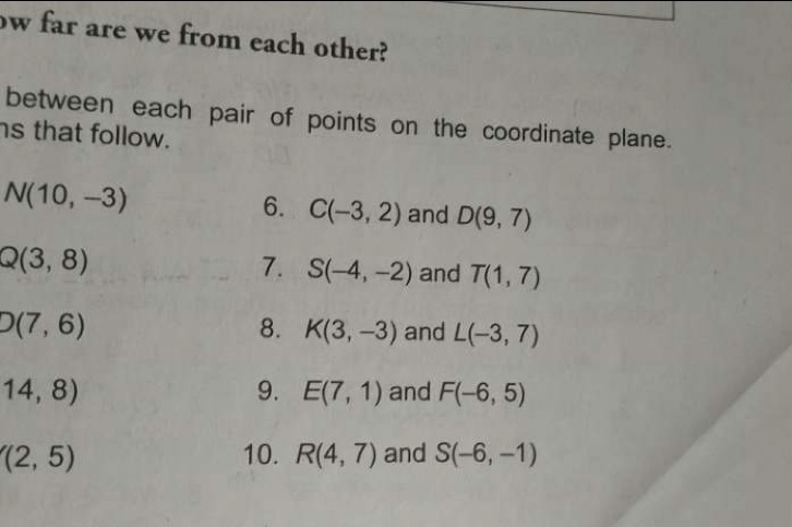 ow far are we from each other? 
between each pair of points on the coordinate plane. 
s that follow.
N(10,-3)
6. C(-3,2) and D(9,7)
Q(3,8)
7. S(-4,-2) and T(1,7)
D(7,6)
8. K(3,-3) and L(-3,7)
9. E(7,1)
14,8) and F(-6,5)
(2,5) 10. R(4,7) and S(-6,-1)