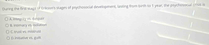 During the first stage of Erikson's stages of psychosocial development, lasting from birth to 1 year, the psychosocial crisis is
A integrity vs. despair
B. intimacy vs. isolation
C. trust vs. mistrust
D. initiative vs. guilt